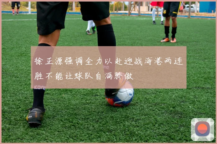 徐正源强调全力以赴迎战海港两连胜不能让球队自满骄傲