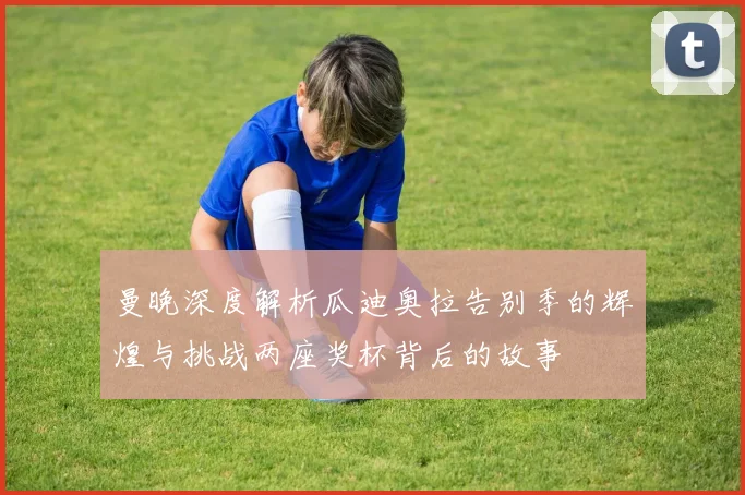 曼晚深度解析瓜迪奥拉告别季的辉煌与挑战两座奖杯背后的故事