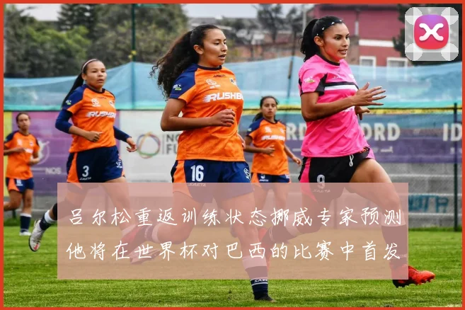 吕尔松重返训练状态挪威专家预测他将在世界杯对巴西的比赛中首发出战