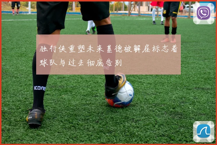 独行侠重塑未来基德被解雇标志着球队与过去彻底告别