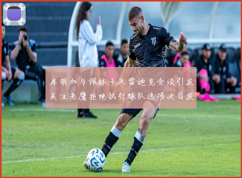 库明加与佩林卡及雷迪克会谈引发关注老鹰拒绝执行球队选项次日发生