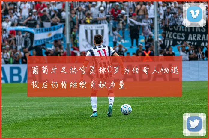 葡萄牙足协官员称C罗为传奇人物退役后仍将继续贡献力量