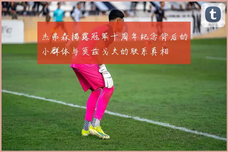 杰弗森揭露冠军十周年纪念背后的小群体与莫兹戈夫的联系真相