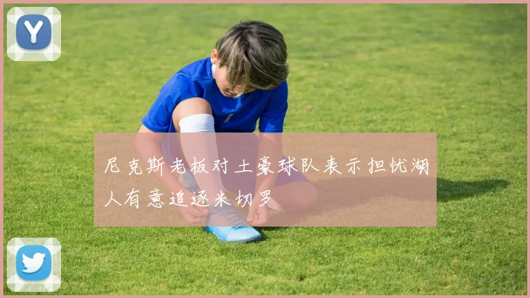 尼克斯老板对土豪球队表示担忧湖人有意追逐米切罗