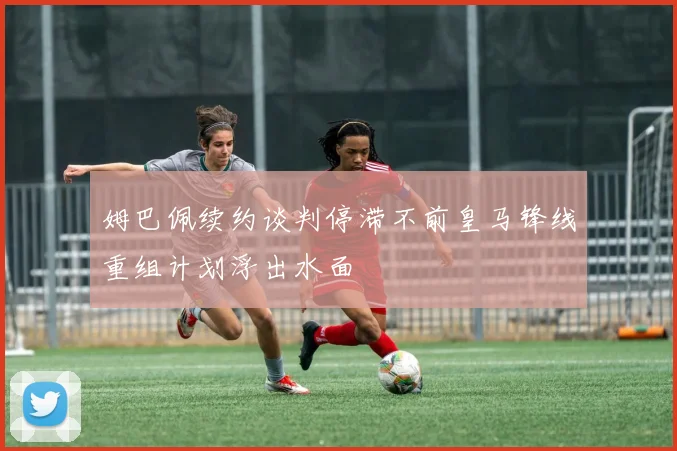 姆巴佩续约谈判停滞不前皇马锋线重组计划浮出水面