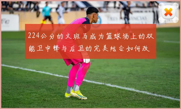 224公分的文班马成为篮球场上的双能卫中锋与后卫的完美结合如何改变比赛格局