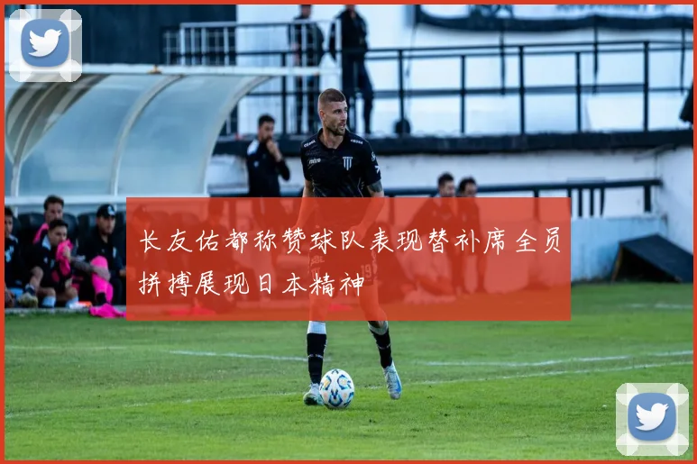 长友佑都称赞球队表现替补席全员拼搏展现日本精神