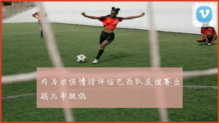 内马尔伤情待评估巴西队友谊赛出战几率极低