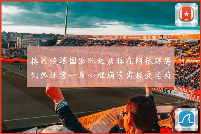 梅西谈退国家队经历称在阿根廷感到孤独曾一度心理崩溃需接受治疗