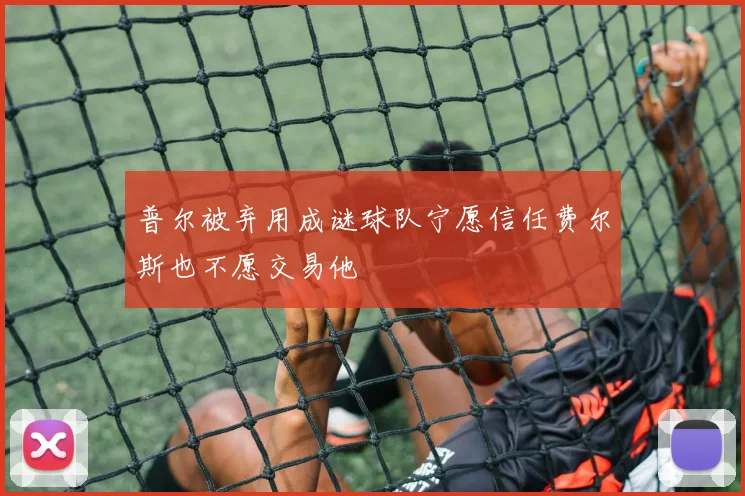 普尔被弃用成谜球队宁愿信任费尔斯也不愿交易他