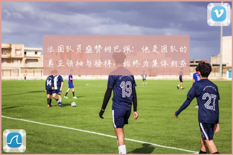 法国队员盛赞姆巴佩：他是团队的真正领袖与榜样，始终为集体利益考虑