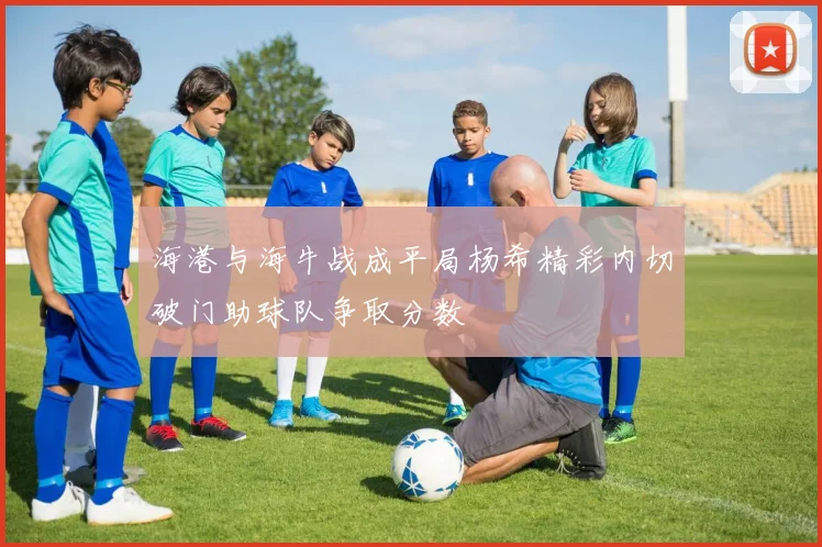海港与海牛战成平局杨希精彩内切破门助球队争取分数