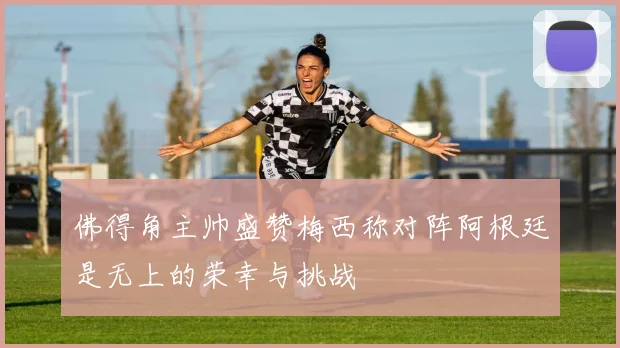 佛得角主帅盛赞梅西称对阵阿根廷是无上的荣幸与挑战