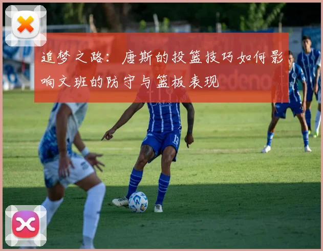 追梦之路：唐斯的投篮技巧如何影响文班的防守与篮板表现