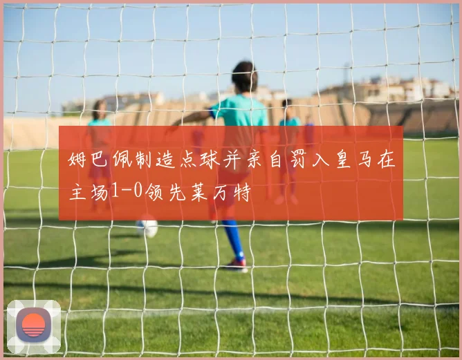 姆巴佩制造点球并亲自罚入皇马在主场1-0领先莱万特