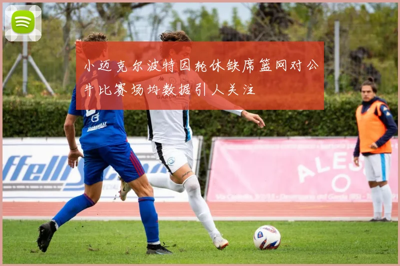 小迈克尔波特因轮休缺席篮网对公牛比赛场均数据引人关注