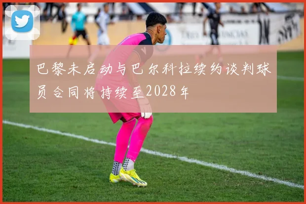 巴黎未启动与巴尔科拉续约谈判球员合同将持续至2028年