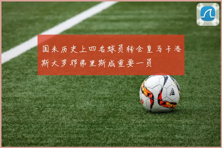 国米历史上四名球员转会皇马卡洛斯大罗邓弗里斯成重要一员