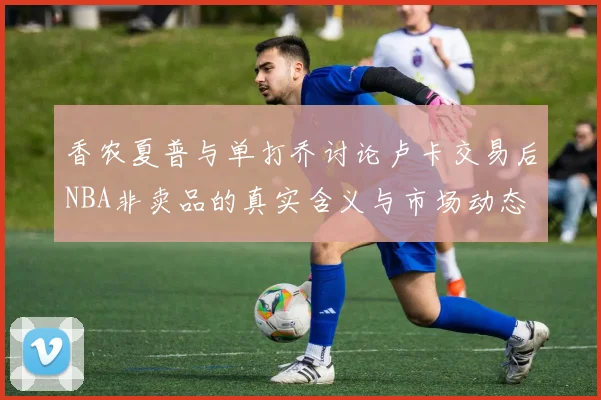 香农夏普与单打乔讨论卢卡交易后NBA非卖品的真实含义与市场动态