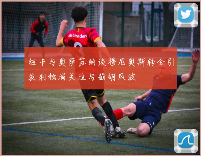 纽卡与奥萨苏纳谈穆尼奥斯转会引发利物浦关注与截胡风波