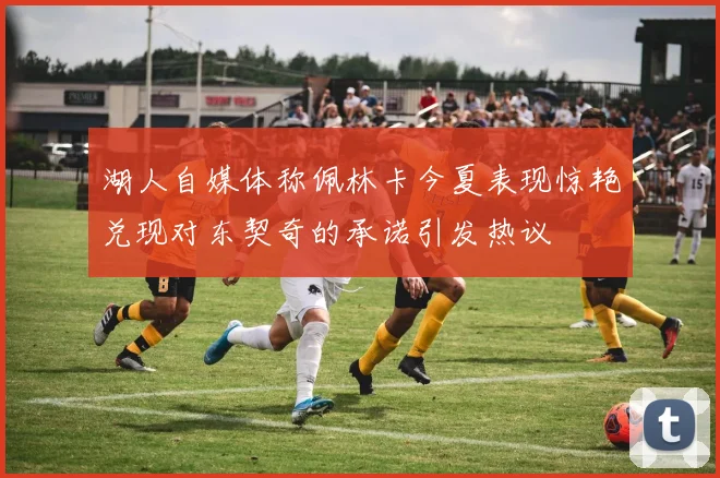 湖人自媒体称佩林卡今夏表现惊艳兑现对东契奇的承诺引发热议