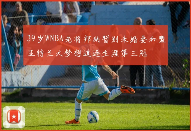 39岁WNBA老将邦纳暂别未婚妻加盟亚特兰大梦想追逐生涯第三冠
