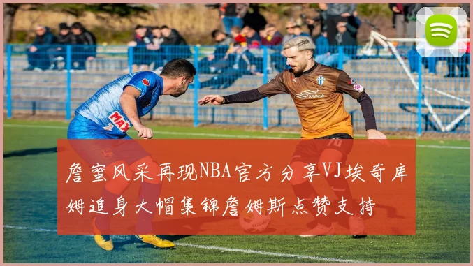 詹蜜风采再现NBA官方分享VJ埃奇库姆追身大帽集锦詹姆斯点赞支持