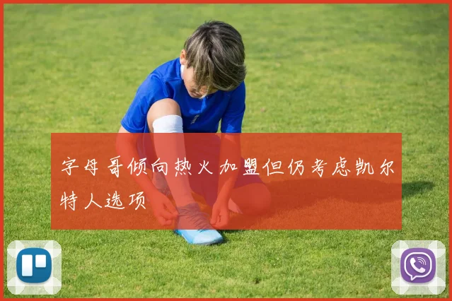 字母哥倾向热火加盟但仍考虑凯尔特人选项
