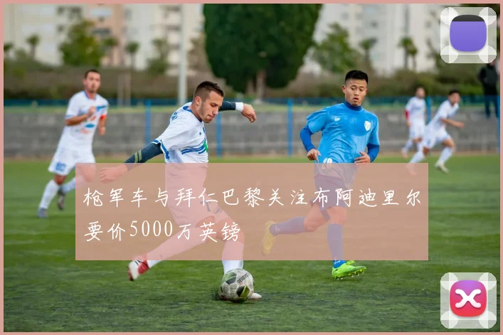 枪军车与拜仁巴黎关注布阿迪里尔要价5000万英镑