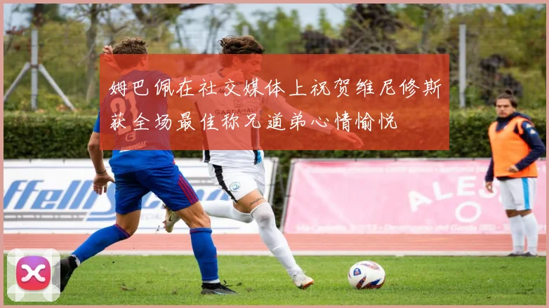 姆巴佩在社交媒体上祝贺维尼修斯获全场最佳称兄道弟心情愉悦